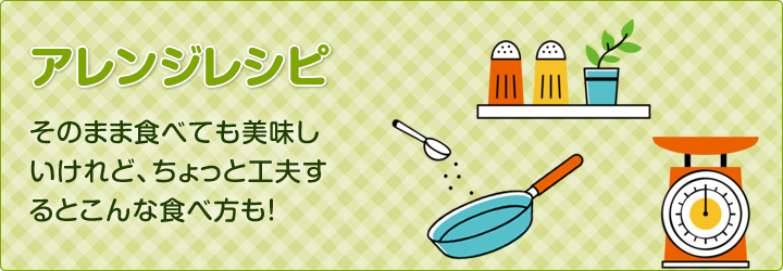 アレンジレシピ：そのまま食べても美味しいけれど、ちょっと工夫するとこんな食べ方も！