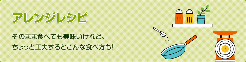 アレンジレシピ：そのまま食べても美味しいけれど、ちょっと工夫するとこんな食べ方も！